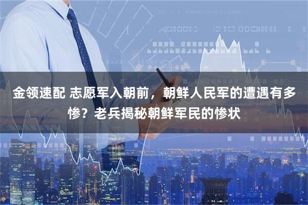 金领速配 志愿军入朝前，朝鲜人民军的遭遇有多惨？老兵揭秘朝鲜军民的惨状