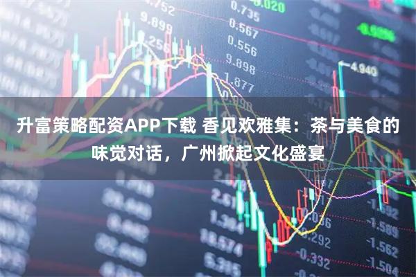 升富策略配资APP下载 香见欢雅集：茶与美食的味觉对话，广州掀起文化盛宴