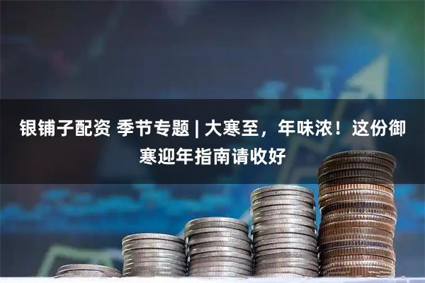 银铺子配资 季节专题 | 大寒至，年味浓！这份御寒迎年指南请收好