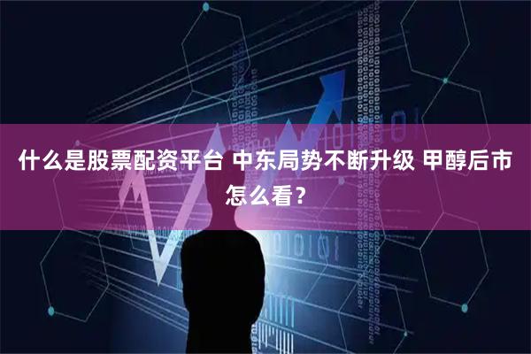 什么是股票配资平台 中东局势不断升级 甲醇后市怎么看？