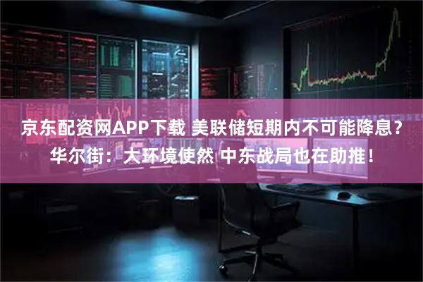 京东配资网APP下载 美联储短期内不可能降息？华尔街：大环境使然 中东战局也在助推！