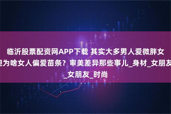 临沂股票配资网APP下载 其实大多男人爱微胖女人，但为啥女人偏爱苗条？审美差异那些事儿_身材_女朋友_时尚