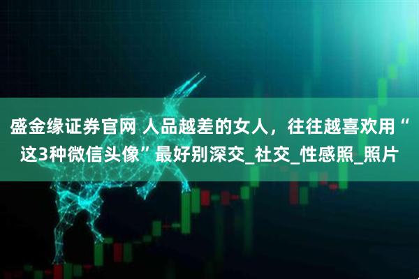 盛金缘证券官网 人品越差的女人，往往越喜欢用“这3种微信头像”最好别深交_社交_性感照_照片