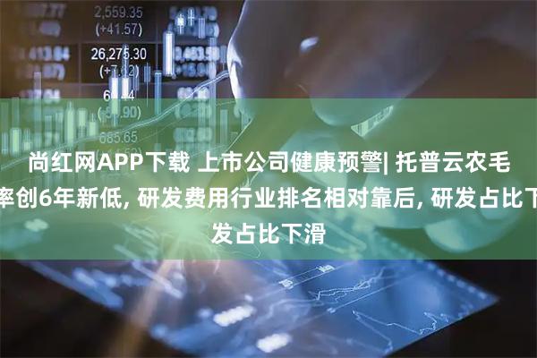 尚红网APP下载 上市公司健康预警| 托普云农毛利率创6年新低, 研发费用行业排名相对靠后, 研发占比下滑