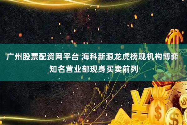 广州股票配资网平台 海科新源龙虎榜现机构博弈 知名营业部现身买卖前列