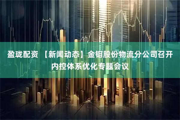 盈珑配资 【新闻动态】金钼股份物流分公司召开内控体系优化专题会议