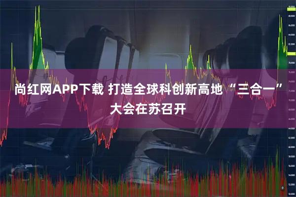 尚红网APP下载 打造全球科创新高地 “三合一”大会在苏召开