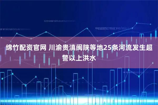 绵竹配资官网 川渝贵滇闽陕等地25条河流发生超警以上洪水