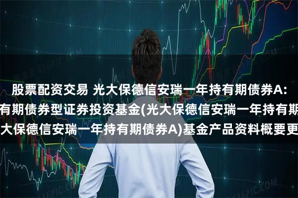 股票配资交易 光大保德信安瑞一年持有期债券A: 光大保德信安瑞一年持有期债券型证券投资基金(光大保德信安瑞一年持有期债券A)基金产品资料概要更新