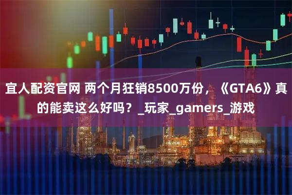 宜人配资官网 两个月狂销8500万份，《GTA6》真的能卖这么好吗？_玩家_gamers_游戏