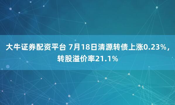大牛证券配资平台 7月18日清源转债上涨0.23%，转股溢价率21.1%