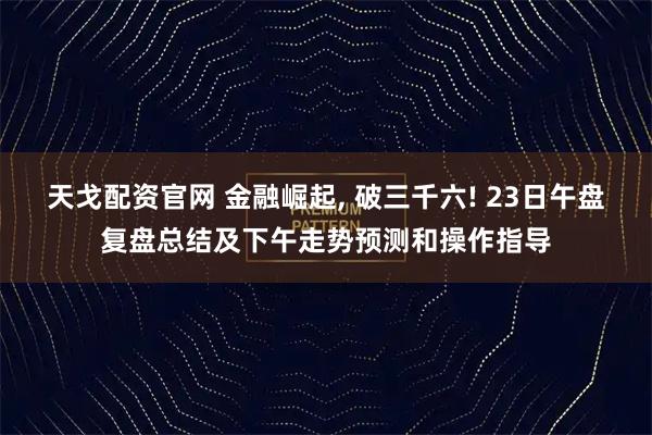 天戈配资官网 金融崛起, 破三千六! 23日午盘复盘总结及下午走势预测和操作指导