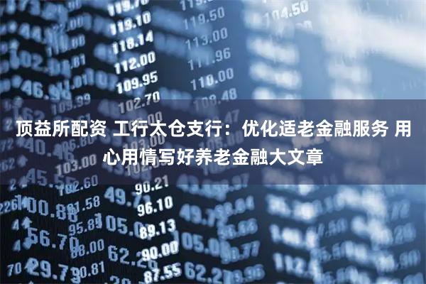 顶益所配资 工行太仓支行：优化适老金融服务 用心用情写好养老金融大文章