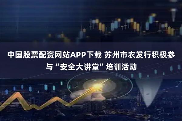 中国股票配资网站APP下载 苏州市农发行积极参与“安全大讲堂”培训活动