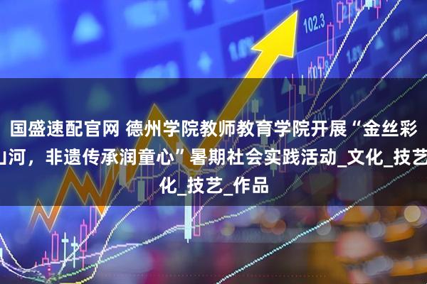 国盛速配官网 德州学院教师教育学院开展“金丝彩贴绘山河，非遗传承润童心”暑期社会实践活动_文化_技艺_作品