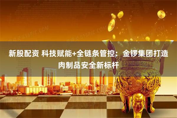 新股配资 科技赋能+全链条管控：金锣集团打造肉制品安全新标杆