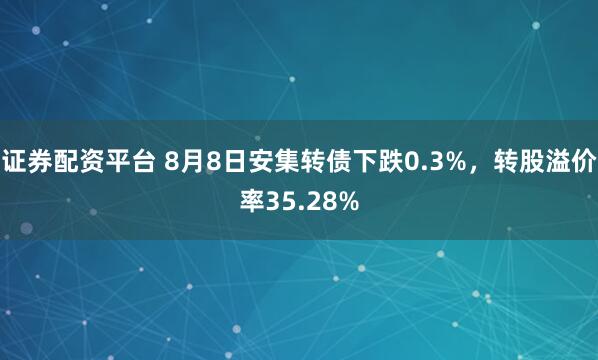 证券配资平台 8月8日安集转债下跌0.3%，转股溢价率35.28%