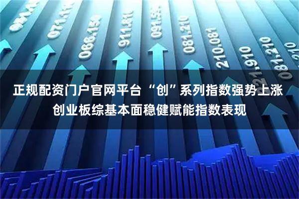 正规配资门户官网平台 “创”系列指数强势上涨 创业板综基本面稳健赋能指数表现