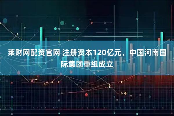 莱财网配资官网 注册资本120亿元，中国河南国际集团重组成立