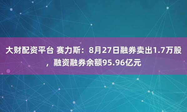 大财配资平台 赛力斯：8月27日融券卖出1.7万股，融资融券余额95.96亿元