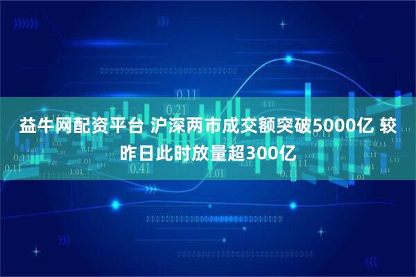 益牛网配资平台 沪深两市成交额突破5000亿 较昨日此时放量超300亿