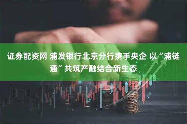 证券配资网 浦发银行北京分行携手央企 以“浦链通”共筑产融结合新生态