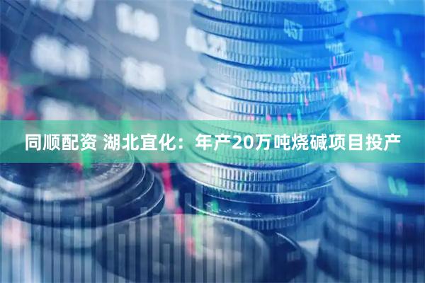 同顺配资 湖北宜化：年产20万吨烧碱项目投产