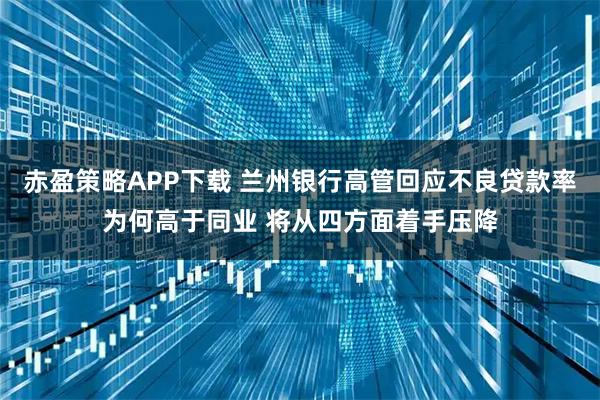 赤盈策略APP下载 兰州银行高管回应不良贷款率为何高于同业 将从四方面着手压降