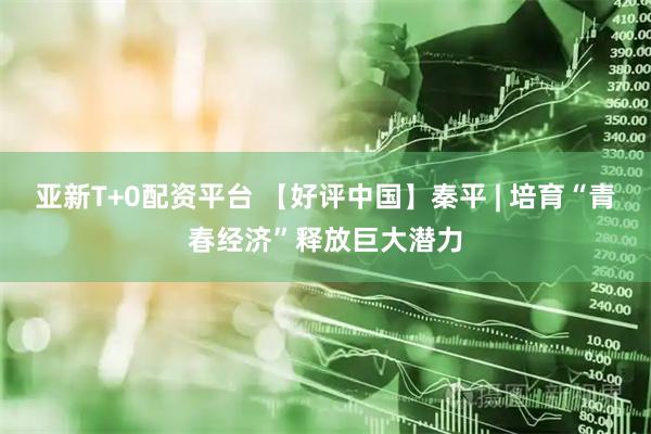 亚新T+0配资平台 【好评中国】秦平 | 培育“青春经济”释放巨大潜力
