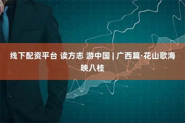 线下配资平台 读方志 游中国 | 广西篇·花山歌海映八桂