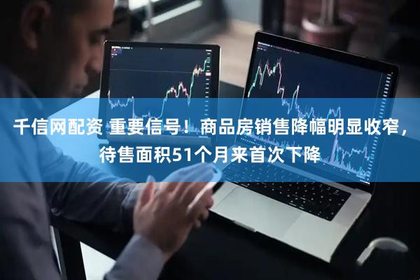 千信网配资 重要信号！商品房销售降幅明显收窄，待售面积51个月来首次下降