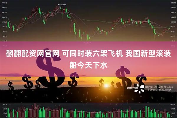 翻翻配资网官网 可同时装六架飞机 我国新型滚装船今天下水